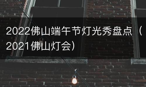 2022佛山端午节灯光秀盘点（2021佛山灯会）