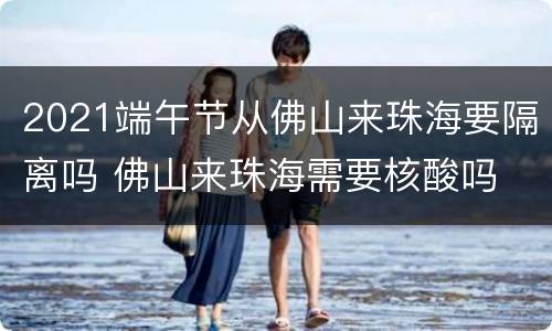 2021端午节从佛山来珠海要隔离吗 佛山来珠海需要核酸吗