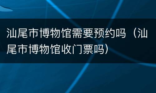 汕尾市博物馆需要预约吗（汕尾市博物馆收门票吗）