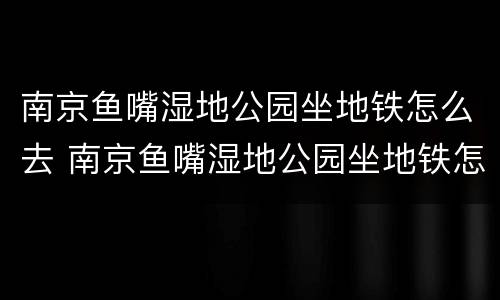 南京鱼嘴湿地公园坐地铁怎么去 南京鱼嘴湿地公园坐地铁怎么去最方便