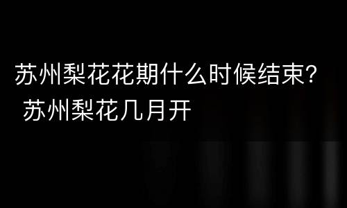 苏州梨花花期什么时候结束？ 苏州梨花几月开