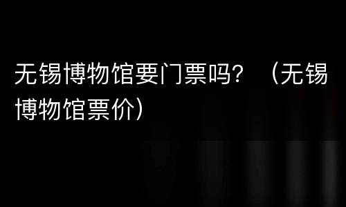 无锡博物馆要门票吗？（无锡博物馆票价）