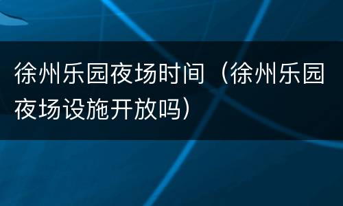徐州乐园夜场时间（徐州乐园夜场设施开放吗）
