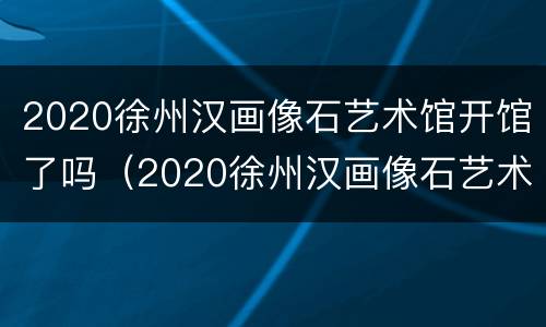 2020徐州汉画像石艺术馆开馆了吗（2020徐州汉画像石艺术馆开馆了吗视频）