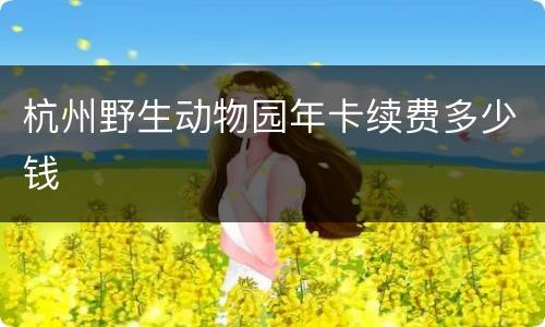 杭州野生动物园年卡续费多少钱