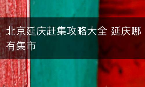 北京延庆赶集攻略大全 延庆哪有集市