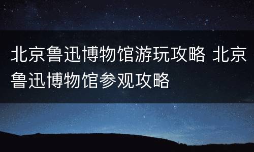 北京鲁迅博物馆游玩攻略 北京鲁迅博物馆参观攻略