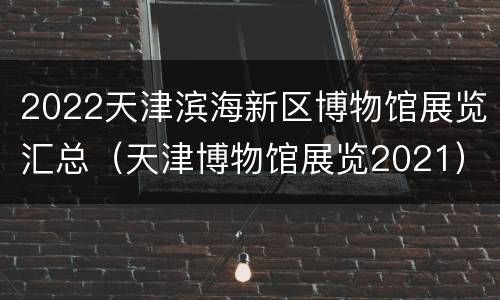 2022天津滨海新区博物馆展览汇总（天津博物馆展览2021）