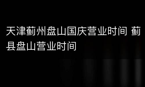 天津蓟州盘山国庆营业时间 蓟县盘山营业时间