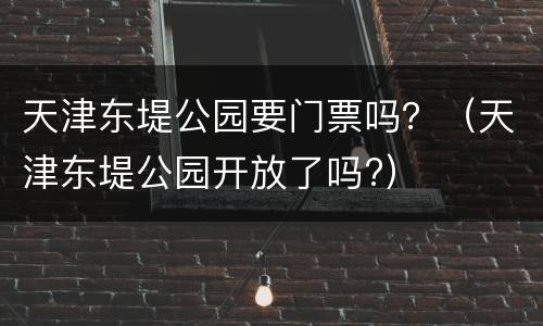 天津东堤公园要门票吗？（天津东堤公园开放了吗?）