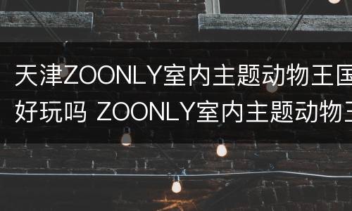 天津ZOONLY室内主题动物王国好玩吗 ZOONLY室内主题动物王国