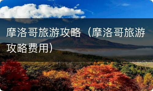 摩洛哥旅游攻略（摩洛哥旅游攻略费用）