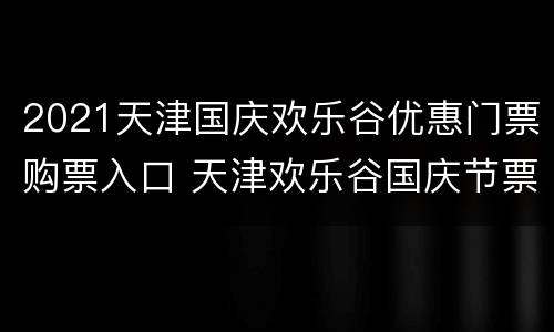 2021天津国庆欢乐谷优惠门票购票入口 天津欢乐谷国庆节票价