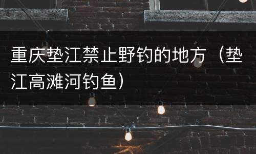 重庆垫江禁止野钓的地方（垫江高滩河钓鱼）