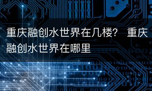 重庆融创水世界在几楼？ 重庆融创水世界在哪里