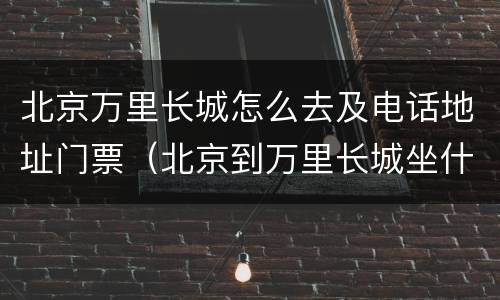 北京万里长城怎么去及电话地址门票（北京到万里长城坐什么车）