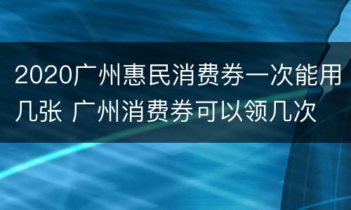 2020广州惠民消费券一次能用几张 广州消费券可以领几次