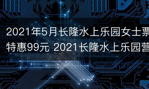 2021年5月长隆水上乐园女士票特惠99元 2021长隆水上乐园营业时间