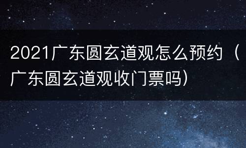 2021广东圆玄道观怎么预约（广东圆玄道观收门票吗）
