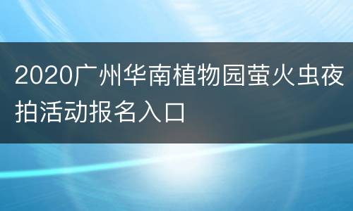2020广州华南植物园萤火虫夜拍活动报名入口
