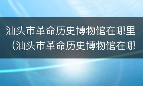 汕头市革命历史博物馆在哪里（汕头市革命历史博物馆在哪里举办）