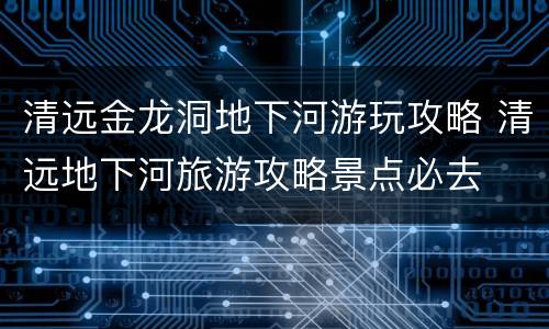 清远金龙洞地下河游玩攻略 清远地下河旅游攻略景点必去