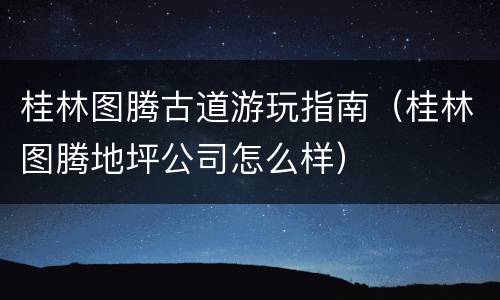 桂林图腾古道游玩指南（桂林图腾地坪公司怎么样）