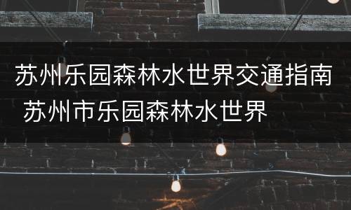 苏州乐园森林水世界交通指南 苏州市乐园森林水世界