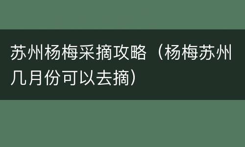 苏州杨梅采摘攻略（杨梅苏州几月份可以去摘）