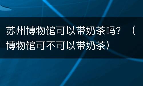 苏州博物馆可以带奶茶吗？（博物馆可不可以带奶茶）