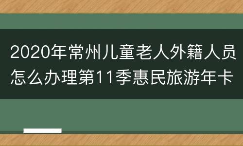 2020年常州儿童老人外籍人员怎么办理第11季惠民旅游年卡