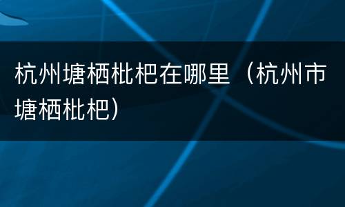 杭州塘栖枇杷在哪里（杭州市塘栖枇杷）