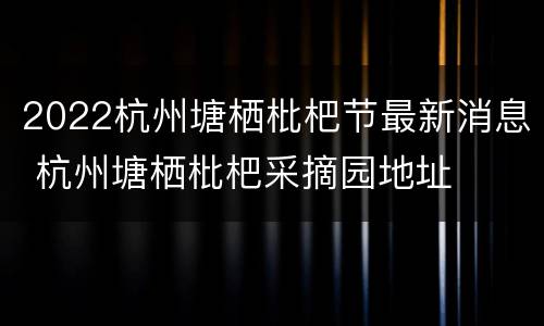 2022杭州塘栖枇杷节最新消息 杭州塘栖枇杷采摘园地址
