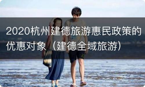 2020杭州建德旅游惠民政策的优惠对象（建德全域旅游）