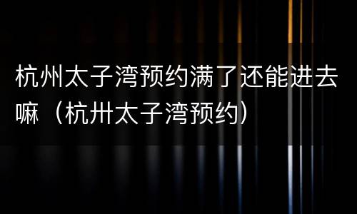 杭州太子湾预约满了还能进去嘛（杭卅太子湾预约）
