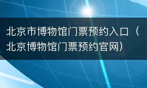 北京市博物馆门票预约入口（北京博物馆门票预约官网）