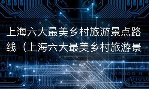 上海六大最美乡村旅游景点路线（上海六大最美乡村旅游景点路线地图）