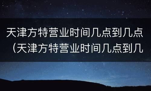 天津方特营业时间几点到几点（天津方特营业时间几点到几点结束）