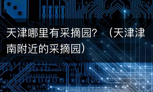 天津哪里有采摘园？（天津津南附近的采摘园）