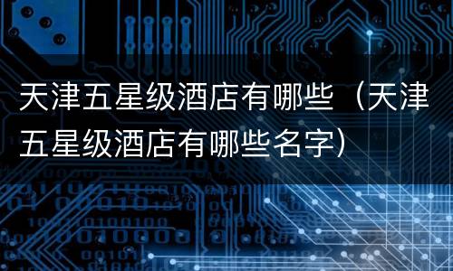 天津五星级酒店有哪些（天津五星级酒店有哪些名字）