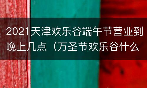 2021天津欢乐谷端午节营业到晚上几点（万圣节欢乐谷什么时候开始2021天津）