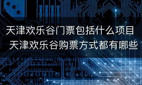 天津欢乐谷门票包括什么项目 天津欢乐谷购票方式都有哪些
