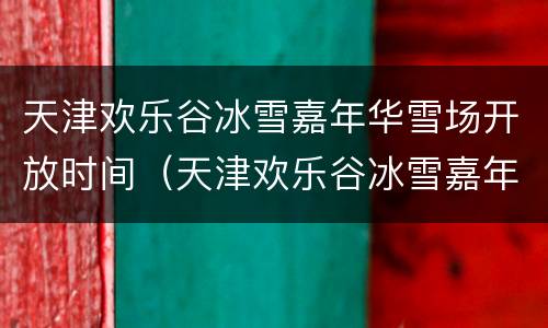 天津欢乐谷冰雪嘉年华雪场开放时间（天津欢乐谷冰雪嘉年华雪场开放时间最新）