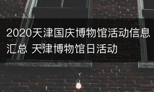 2020天津国庆博物馆活动信息汇总 天津博物馆日活动