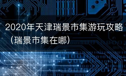 2020年天津瑞景市集游玩攻略（瑞景市集在哪）