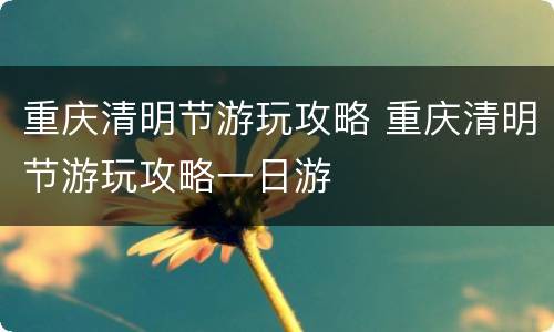 重庆清明节游玩攻略 重庆清明节游玩攻略一日游