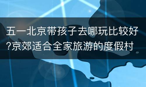 五一北京带孩子去哪玩比较好?京郊适合全家旅游的度假村