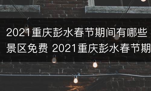 2021重庆彭水春节期间有哪些景区免费 2021重庆彭水春节期间有哪些景区免费旅游