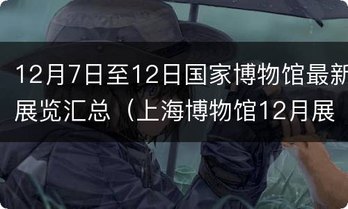 12月7日至12日国家博物馆最新展览汇总（上海博物馆12月展览）