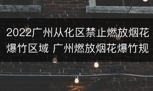 2022广州从化区禁止燃放烟花爆竹区域 广州燃放烟花爆竹规定2021